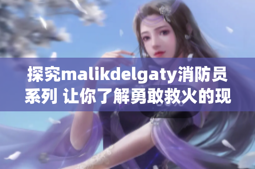 探究malikdelgaty消防员系列 让你了解勇敢救火的现代英雄们