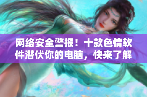 网络安全警报！十款色情软件潜伏你的电脑，快来了解如何保护自己