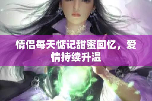 情侣每天惦记甜蜜回忆，爱情持续升温