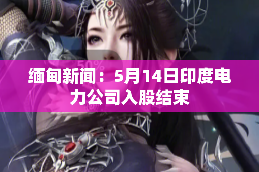 缅甸新闻：5月14日印度电力公司入股结束