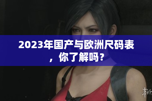2023年国产与欧洲尺码表，你了解吗？