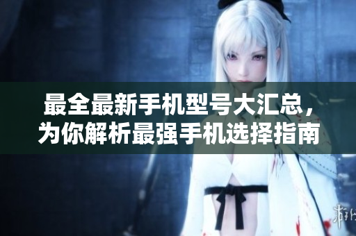 最全最新手机型号大汇总，为你解析最强手机选择指南