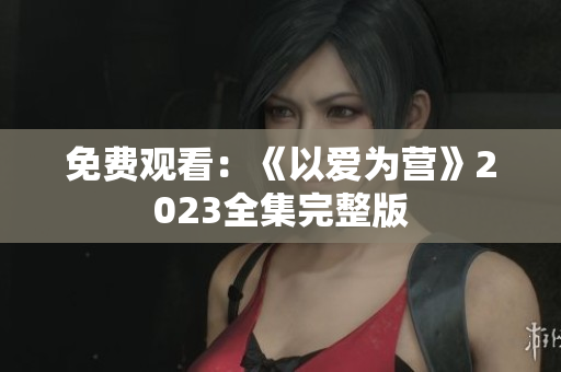 免费观看：《以爱为营》2023全集完整版
