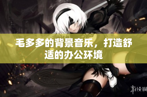 毛多多的背景音乐，打造舒适的办公环境