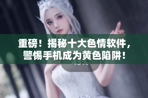 重磅！揭秘十大色情软件，警惕手机成为黄色陷阱！