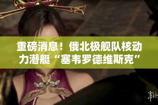 重磅消息！俄北极舰队核动力潜艇“塞韦罗德维斯克”起火爆炸！