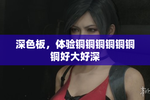 深色板，体验铜铜铜铜铜铜铜好大好深
