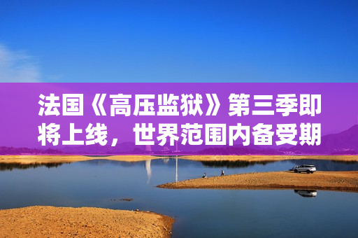 法国《高压监狱》第三季即将上线，世界范围内备受期待