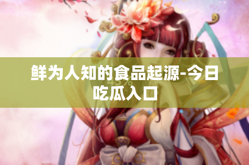 鲜为人知的食品起源-今日吃瓜入口