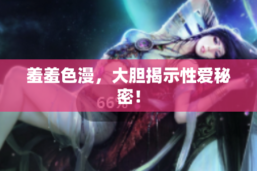 羞羞色漫，大胆揭示性爱秘密！