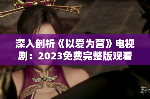 深入剖析《以爱为营》电视剧：2023免费完整版观看导读