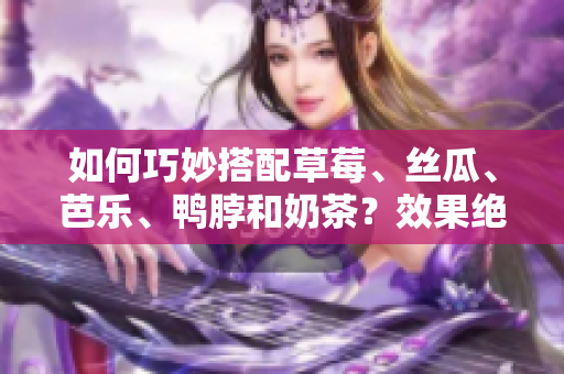 如何巧妙搭配草莓、丝瓜、芭乐、鸭脖和奶茶？效果绝佳的5种组合方式！