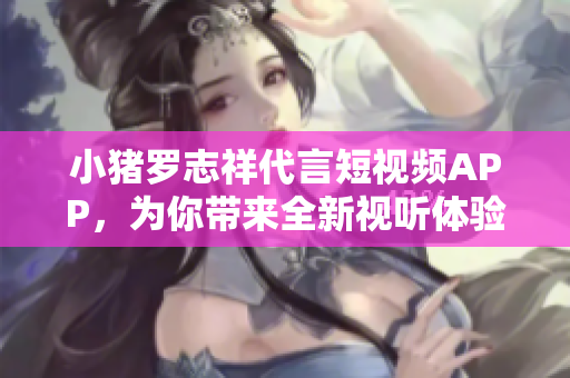 小猪罗志祥代言短视频APP，为你带来全新视听体验