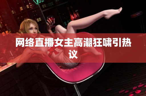 网络直播女主高潮狂啸引热议
