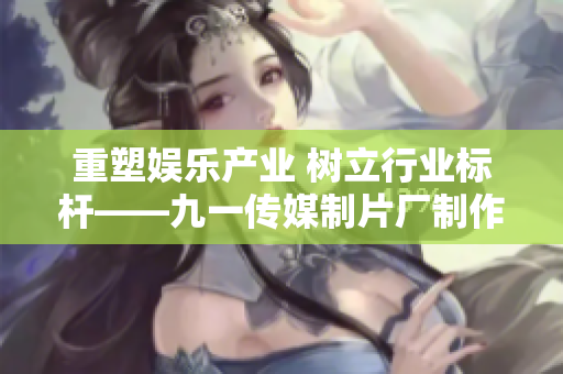重塑娱乐产业 树立行业标杆——九一传媒制片厂制作水平解析