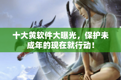 十大黄软件大曝光，保护未成年的现在就行动！