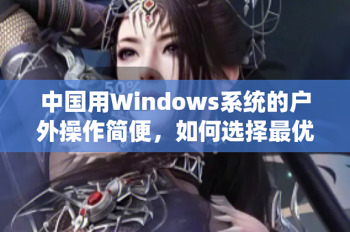 中国用Windows系统的户外操作简便，如何选择最优版本