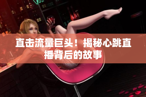 直击流量巨头！揭秘心跳直播背后的故事