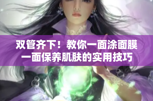 双管齐下！教你一面涂面膜一面保养肌肤的实用技巧