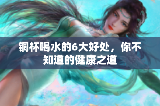 铜杯喝水的6大好处，你不知道的健康之道