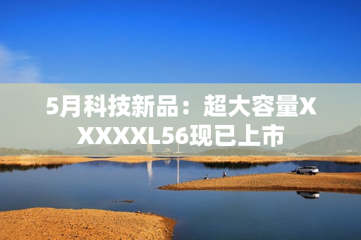 5月科技新品：超大容量XXXXXL56现已上市