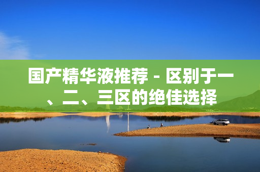 国产精华液推荐 - 区别于一、二、三区的绝佳选择