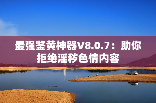 最强鉴黄神器V8.0.7：助你拒绝淫秽色情内容