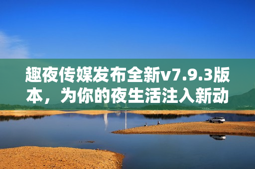 趣夜传媒发布全新v7.9.3版本，为你的夜生活注入新动力！