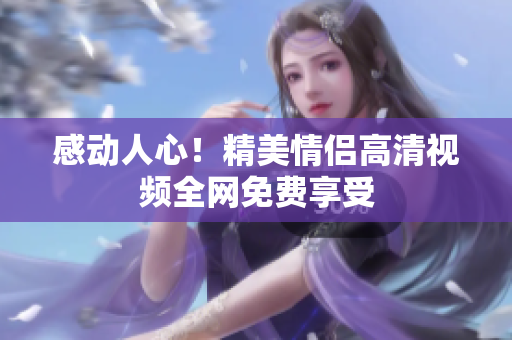 感动人心！精美情侣高清视频全网免费享受
