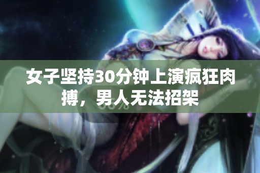 女子坚持30分钟上演疯狂肉搏，男人无法招架