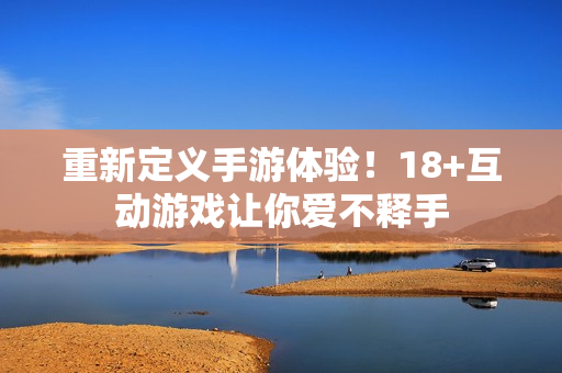 重新定义手游体验！18+互动游戏让你爱不释手