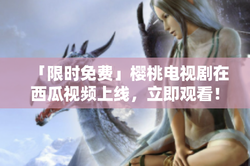 「限时免费」樱桃电视剧在西瓜视频上线，立即观看！