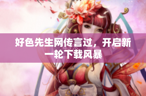 好色先生网传言过，开启新一轮下载风暴