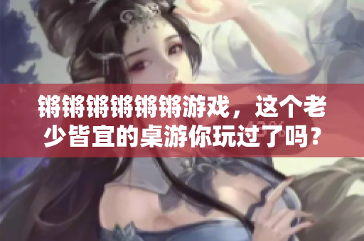 锵锵锵锵锵锵游戏，这个老少皆宜的桌游你玩过了吗？