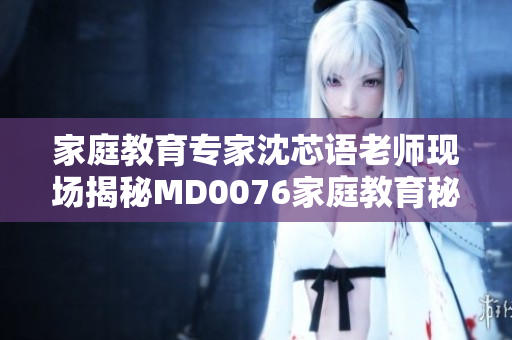 家庭教育专家沈芯语老师现场揭秘MD0076家庭教育秘笈