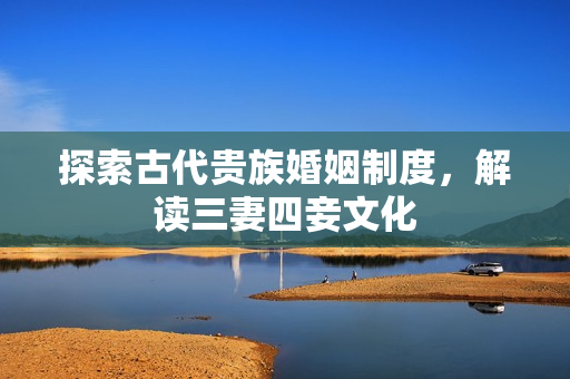 探索古代贵族婚姻制度，解读三妻四妾文化
