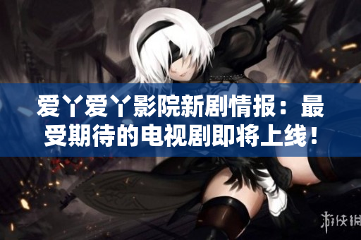 爱丫爱丫影院新剧情报：最受期待的电视剧即将上线！