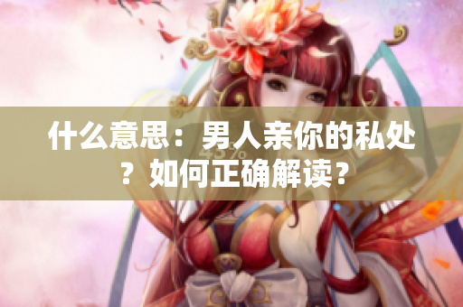 什么意思：男人亲你的私处？如何正确解读？