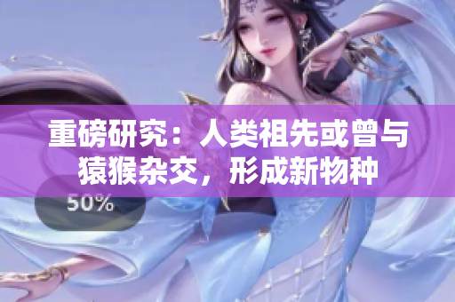 重磅研究：人类祖先或曾与猿猴杂交，形成新物种