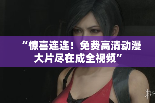 “惊喜连连！免费高清动漫大片尽在成全视频”
