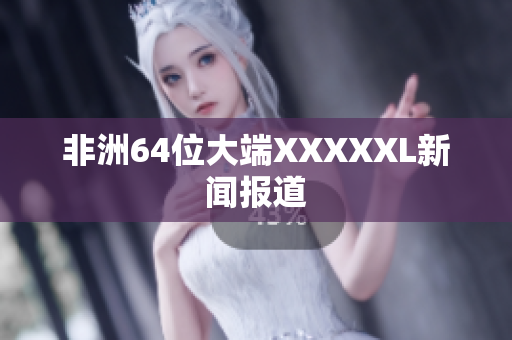 非洲64位大端XXXXXL新闻报道