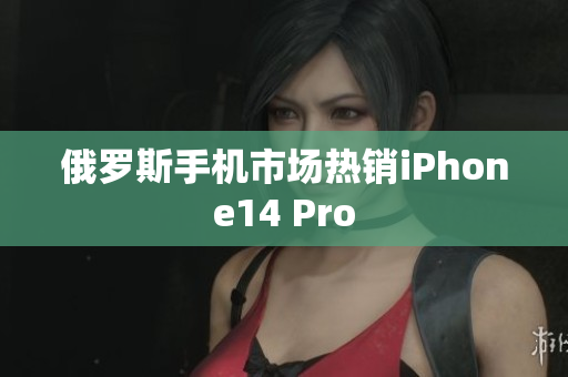 俄罗斯手机市场热销iPhone14 Pro