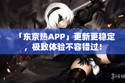 「东京热APP」更新更稳定，极致体验不容错过！