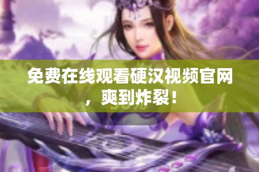 免费在线观看硬汉视频官网，爽到炸裂！