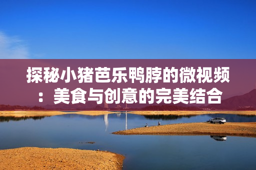 探秘小猪芭乐鸭脖的微视频：美食与创意的完美结合