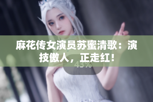 麻花传女演员苏蜜清歌：演技傲人，正走红！