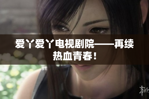 爱丫爱丫电视剧院——再续热血青春！