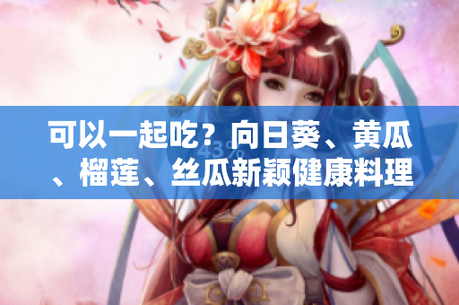 可以一起吃？向日葵、黄瓜、榴莲、丝瓜新颖健康料理探秘