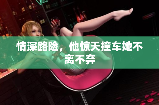 情深路险，他惊天撞车她不离不弃
