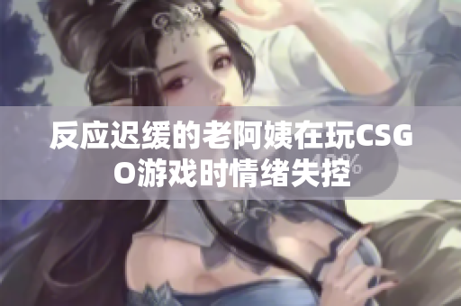 反应迟缓的老阿姨在玩CSGO游戏时情绪失控